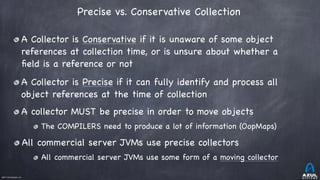 ©2017 Azul Systems, Inc.	 	 	 	 	 	
Precise vs. Conservative Collection 
A Collector is Conservative if it is unaware of some object
references at collection time, or is unsure about whether a
ﬁeld is a reference or not

A Collector is Precise if it can fully identify and process all
object references at the time of collection

A collector MUST be precise in order to move objects

The COMPILERS need to produce a lot of information (OopMaps)

All commercial server JVMs use precise collectors

All commercial server JVMs use some form of a moving collector
 
