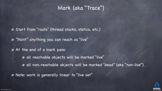 ©2017 Azul Systems, Inc.	 	 	 	 	 	
Mark (aka “Trace”)
Start from “roots” (thread stacks, statics, etc.)

“Paint” anything you can reach as “live”

At the end of a mark pass:

all reachable objects will be marked “live”

all non-reachable objects will be marked “dead” (aka “non-live”).

Note: work is generally linear to “live set”
 