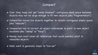 ©2017 Azul Systems, Inc.	 	 	 	 	 	
Compact
Over time, heap will get “swiss cheesed”: contiguous dead space between
objects may not be large enough to ﬁt new objects (aka “fragmentation”)

Compaction moves live objects together to reclaim contiguous empty space
(aka “relocate”)

Compaction has to correct all object references to point to new object
locations (aka “remap” or “ﬁxup”)

Remap scan must cover all references that could possibly point to
relocated objects

Note: work is generally linear to “live set”
 