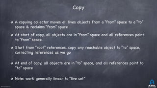 ©2017 Azul Systems, Inc.	 	 	 	 	 	
Copy
A copying collector moves all lives objects from a “from” space to a “to”
space & reclaims “from” space

At start of copy, all objects are in “from” space and all references point
to “from” space.

Start from “root” references, copy any reachable object to “to” space,
correcting references as we go

At end of copy, all objects are in “to” space, and all references point to
“to” space

Note: work generally linear to “live set”
 