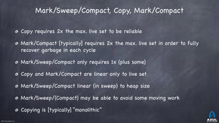 ©2017 Azul Systems, Inc.	 	 	 	 	 	
Mark/Sweep/Compact, Copy, Mark/Compact
Copy requires 2x the max. live set to be reliable

Mark/Compact [typically] requires 2x the max. live set in order to fully
recover garbage in each cycle

Mark/Sweep/Compact only requires 1x (plus some) 

Copy and Mark/Compact are linear only to live set

Mark/Sweep/Compact linear (in sweep) to heap size

Mark/Sweep/(Compact) may be able to avoid some moving work

Copying is [typically] “monolithic”
 