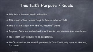 ©2011 Azul Systems, Inc.	 	 	 	 	 	
This Talk’s Purpose / Goals
This talk is focused on GC education

This is not a “how to use ﬂags to tune a collector” talk

This is a talk about how the “GC machine” works

Purpose: Once you understand how it works, you can use your own brain...

You’ll learn just enough to be dangerous...

The “Azul makes the world’s greatest GC” stuff will only come at the end,
I promise...
 