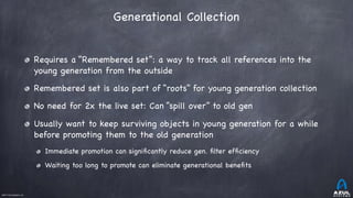 ©2017 Azul Systems, Inc.	 	 	 	 	 	
Generational Collection
Requires a “Remembered set”: a way to track all references into the
young generation from the outside

Remembered set is also part of “roots” for young generation collection

No need for 2x the live set: Can “spill over” to old gen

Usually want to keep surviving objects in young generation for a while
before promoting them to the old generation

Immediate promotion can signiﬁcantly reduce gen. ﬁlter efﬁciency

Waiting too long to promote can eliminate generational beneﬁts
 