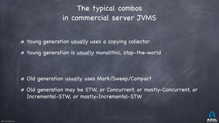 ©2017 Azul Systems, Inc.	 	 	 	 	 	
The typical combos
in commercial server JVMS
Young generation usually uses a copying collector

Young generation is usually monolithic, stop-the-world

Old generation usually uses Mark/Sweep/Compact

Old generation may be STW, or Concurrent, or mostly-Concurrent, or
Incremental-STW, or mostly-Incremental-STW
 