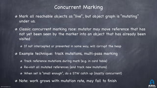 ©2017 Azul Systems, Inc.	 	 	 	 	 	
Concurrent Marking
Mark all reachable objects as “live”, but object graph is “mutating”
under us.

Classic concurrent marking race: mutator may move reference that has
not yet been seen by the marker into an object that has already been
visited

If not intercepted or prevented in some way, will corrupt the heap

Example technique: track mutations, multi-pass marking

Track reference mutations during mark (e.g. in card table)

Re-visit all mutated references (and track new mutations)

When set is “small enough”, do a STW catch up (mostly concurrent)

Note: work grows with mutation rate, may fail to ﬁnish
 