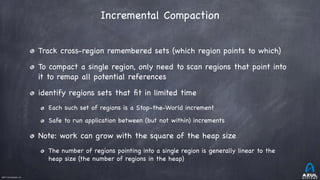 ©2017 Azul Systems, Inc.	 	 	 	 	 	
Incremental Compaction
Track cross-region remembered sets (which region points to which)

To compact a single region, only need to scan regions that point into
it to remap all potential references 

identify regions sets that ﬁt in limited time

Each such set of regions is a Stop-the-World increment

Safe to run application between (but not within) increments

Note: work can grow with the square of the heap size

The number of regions pointing into a single region is generally linear to the
heap size (the number of regions in the heap)
 