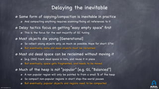 ©2017 Azul Systems, Inc.	 	 	 	 	 	
Delaying the inevitable
Some form of copying/compaction is inevitable in practice

And compacting anything requires scanning/ﬁxing all references to it

Delay tactics focus on getting “easy empty space” ﬁrst

This is the focus for the vast majority of GC tuning

Most objects die young [Generational]

So collect young objects only, as much as possible. Hope for short STW.

But eventually, some old dead objects must be reclaimed

Most old dead space can be reclaimed without moving it 

[e.g. CMS] track dead space in lists, and reuse it in place

But eventually, space gets fragmented, and needs to be moved

Much of the heap is not “popular” [e.g. G1, “Balanced”]

A non popular region will only be pointed to from a small % of the heap

So compact non-popular regions in short stop-the-world pauses

But eventually, popular objects and regions need to be compacted
 