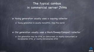 ©2017 Azul Systems, Inc.	 	 	 	 	 	
The typical combos
in commercial server JVMs
Young generation usually uses a copying collector

Young generation is usually monolithic, stop-the-world

Old generation usually uses a Mark/Sweep/Compact collector

Old generation may be STW, or Concurrent, or mostly-Concurrent, or
Incremental-STW, or mostly-Incremental-STW
 