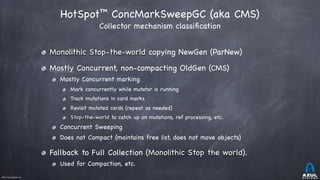 ©2017 Azul Systems, Inc.	 	 	 	 	 	
HotSpot™ ConcMarkSweepGC (aka CMS) 
Collector mechanism classiﬁcation
Monolithic Stop-the-world copying NewGen (ParNew)

Mostly Concurrent, non-compacting OldGen (CMS)

Mostly Concurrent marking

Mark concurrently while mutator is running

Track mutations in card marks

Revisit mutated cards (repeat as needed)

Stop-the-world to catch up on mutations, ref processing, etc.

Concurrent Sweeping

Does not Compact (maintains free list, does not move objects)

Fallback to Full Collection (Monolithic Stop the world).

Used for Compaction, etc.
 