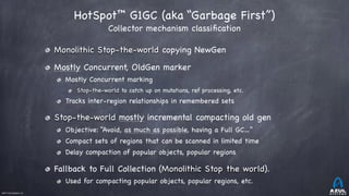 ©2017 Azul Systems, Inc.	 	 	 	 	 	
HotSpot™ G1GC (aka “Garbage First”)  
Collector mechanism classiﬁcation
Monolithic Stop-the-world copying NewGen

Mostly Concurrent, OldGen marker

Mostly Concurrent marking

Stop-the-world to catch up on mutations, ref processing, etc.

Tracks inter-region relationships in remembered sets

Stop-the-world mostly incremental compacting old gen 

Objective: “Avoid, as much as possible, having a Full GC…”

Compact sets of regions that can be scanned in limited time

Delay compaction of popular objects, popular regions

Fallback to Full Collection (Monolithic Stop the world).

Used for compacting popular objects, popular regions, etc.
 