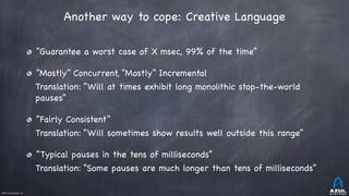 ©2017 Azul Systems, Inc.	 	 	 	 	 	
Another way to cope: Creative Language
“Guarantee a worst case of X msec, 99% of the time” 

“Mostly” Concurrent, “Mostly” Incremental

Translation: “Will at times exhibit long monolithic stop-the-world
pauses”

“Fairly Consistent”

Translation: “Will sometimes show results well outside this range” 

“Typical pauses in the tens of milliseconds”

Translation: “Some pauses are much longer than tens of milliseconds”
 