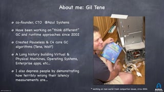 ©2017 Azul Systems, Inc.	 	 	 	 	 	
About me: Gil Tene
* working on real-world trash compaction issues, circa 2004
co-founder, CTO @Azul Systems

Have been working on “think different”
GC and runtime approaches since 2002

Created Pauseless & C4 core GC
algorithms (Tene, Wolf)

A Long history building Virtual &
Physical Machines, Operating Systems,
Enterprise apps, etc...

I also depress people by demonstrating
how terribly wrong their latency
measurements are…
 
