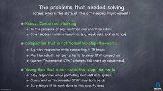 ©2017 Azul Systems, Inc.	 	 	 	 	 	
The problems that needed solving
(areas where the state of the art needed improvement)
Robust Concurrent Marking

In the presence of high mutation and allocation rates

Cover modern runtime semantics (e.g. weak refs, lock deﬂation)

Compaction that is not monolithic-stop-the-world 

E.g. stay responsive while compacting ¼ TB heaps

Must be robust: not just a tactic to delay STW compaction

[current “incremental STW” attempts fall short on robustness]

Young-Gen that is not monolithic-stop-the-world 

Stay responsive while promoting multi-GB data spikes

Concurrent or “incremental STW” may both be ok

Surprisingly little work done in this speciﬁc area
 