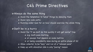 ©2017 Azul Systems, Inc.	 	 	 	 	 	
C4’s Prime Directives
Always do the same thing

Avoid the temptation to “solve” things by delaying them

Avoid rare code paths

Running under load for an hour should exercise the whole thing

Don’t be in a hurry

Avoid the “if we don’t do this quickly it will get worse” trap

e.g. multi-pass marking

or pauses that depend on scale metrics

or being consistently slow during an entire phase of GC

Allow collector to be “lazy” and run at a “relaxed pace” 

Keep up with allocation rate is only “pacing” reason
 