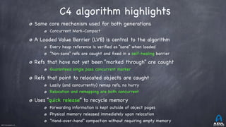 ©2017 Azul Systems, Inc.	 	 	 	 	 	
C4 algorithm highlights
Same core mechanism used for both generations

Concurrent Mark-Compact

A Loaded Value Barrier (LVB) is central to the algorithm

Every heap reference is veriﬁed as “sane” when loaded

“Non-sane” refs are caught and ﬁxed in a self-healing barrier

Refs that have not yet been “marked through” are caught

Guaranteed single pass concurrent marker

Refs that point to relocated objects are caught

Lazily (and concurrently) remap refs, no hurry

Relocation and remapping are both concurrent

Uses “quick release” to recycle memory

Forwarding information is kept outside of object pages

Physical memory released immediately upon relocation

“Hand-over-hand” compaction without requiring empty memory
 