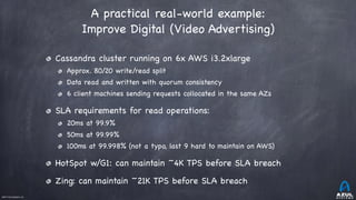 ©2017 Azul Systems, Inc.	 	 	 	 	 	
A practical real-world example:

Improve Digital (Video Advertising)
Cassandra cluster running on 6x AWS i3.2xlarge

Approx. 80/20 write/read split

Data read and written with quorum consistency

6 client machines sending requests collocated in the same AZs

SLA requirements for read operations:

20ms at 99.9%

50ms at 99.99%

100ms at 99.998% (not a typo, last 9 hard to maintain on AWS)

HotSpot w/G1: can maintain ~4K TPS before SLA breach

Zing: can maintain ~21K TPS before SLA breach

 