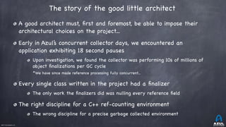 ©2017 Azul Systems, Inc.	 	 	 	 	 	
The story of the good little architect 
A good architect must, ﬁrst and foremost, be able to impose their
architectural choices on the project...

Early in Azul’s concurrent collector days, we encountered an
application exhibiting 18 second pauses

Upon investigation, we found the collector was performing 10s of millions of
object ﬁnalizations per GC cycle

*We have since made reference processing fully concurrent...

Every single class written in the project had a ﬁnalizer

The only work the ﬁnalizers did was nulling every reference ﬁeld

The right discipline for a C++ ref-counting environment

The wrong discipline for a precise garbage collected environment
 