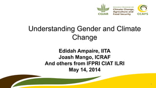 1
Understanding Gender and Climate
Change
Edidah Ampaire, IITA
Joash Mango, ICRAF
And others from IFPRI CIAT ILRI
May 14, ...