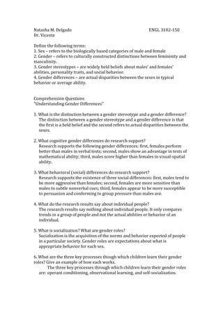 Natasha M. Delgado                                                                              ENGL 3102-150 Dr. Vicente Define the following terms:1. Sex – refers to the biologically based categories of male and female2. Gender – refers to culturally constructed distinctions between femininity and   masculinity. 3. Gender stereotypes – are widely held beliefs about males’ and females’ abilities, personality traits, and social behavior.4. Gender differences – are actual disparities between the sexes in typical behavior or average ability.Comprehension Questions
Understanding Gender Differences
1. What is the distinction between a gender stereotype and a gender difference? The distinction between a gender stereotype and a gender difference is that the first is a held belief and the second refers to actual disparities between the sexes.  2. What cognitive gender differences do research support? Research supports the following gender differences: first, females perform better than males in verbal tests; second, males show an advantage in tests of mathematical ability; third, males score higher than females in visual-spatial ability. 3. What behavioral (social) differences do research support? Research supports the existence of three social differences: first, males tend to be more aggressive than females; second, females are more sensitive than males to subtle nonverbal cues; third, females appear to be more susceptible to persuasion and conforming to group pressure than males are.  4. What do the research results say about individual people? The research results say nothing about individual people. It only compares trends in a group of people and not the actual abilities or behavior of an individual.  5. What is socialization? What are gender roles? Socialization is the acquisition of the norms and behavior expected of people in a particular society. Gender roles are expectations about what is appropriate behavior for each sex.  6. What are the three key processes though which children learn their gender roles? Give an example of how each works. The three key processes through which children learn their gender roles are: operant conditioning, observational learning, and self-socialization.  An example of operant conditioning is when a boy that gets hurts and doesn’t cry is rewarded with an approving smile or ice-cream. This reinforces his tendency to “act like a man” and suppress emotional displays.  An example of observational learning is when a young girl imitates the behavior of her mother, older sister, or female peers or when a boy imitates his father or other male role models.  An example of self-socialization is when children get involved in their own socialization and work diligently to discover the rules that are supposed to govern their behavior. 7. How do parents, schools, and the media each influence boys and girls to follow their respective traditional roles? As children grow, parents encourage them to play with different types of toys according to their gender. Also, household chores and leisure activities tend to depend on sex.  In school, the books that children use to learn to read influence their ideas about what is suitable behavior for males and females. Males have been portrayed as heroic, clever, and adventurous in these books, while females have been shown doing domestic chores. As they progress through the school system, they are often channeled in careers considered appropriate for their sex.  Media content influences boys and girls to follow traditional gender roles.  Television shows have traditionally depicted men and woman in highly stereotypic ways. Women are often portrayed as submissive, passive, and emotional, whereas men are more likely to be portrayed as independent, assertive, and competent. Even commercials contribute to the socialization of gender roles. Women are routinely shown worrying about trivial domestic matters.  