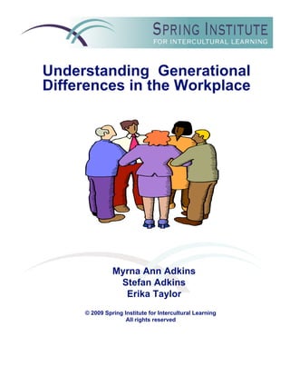 Understanding Generational
Differences in the Workplace




               Myrna Ann Adkins
                Stefan Adkins
                 Erika Taylor
     © 2009 Spring Institute for Intercultural Learning
                    All rights reserved
 