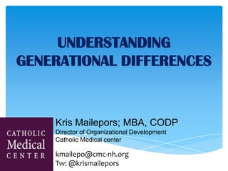 UNDERSTANDING
GENERATIONAL DIFFERENCES
Kris Mailepors; MBA, CODP
Director of Organizational Development
Catholic Medical center
kmailepo@cmc-nh.org
Tw: @krismailepors
 