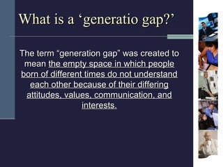 What is a ‘generatio gap?’

The term “generation gap” was created to
 mean the empty space in which people
born of differe...