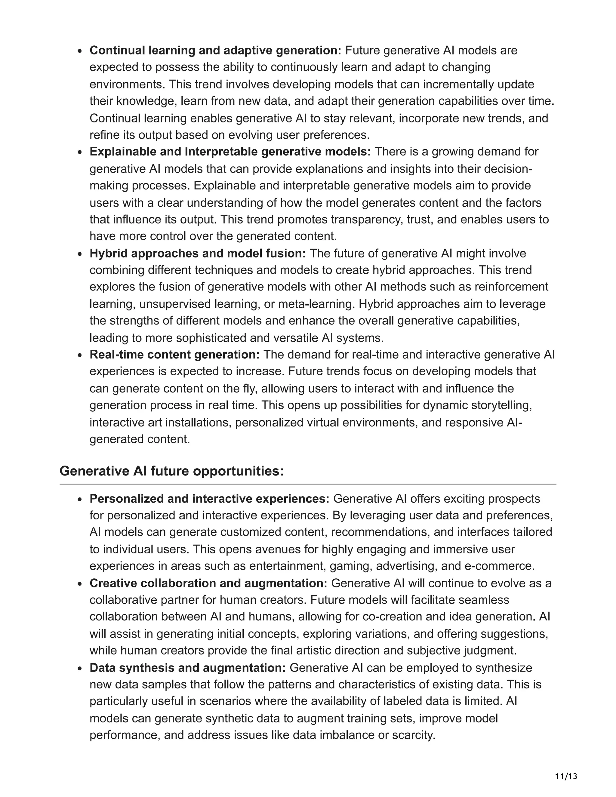 11/13
Continual learning and adaptive generation: Future generative AI models are
expected to possess the ability to continuously learn and adapt to changing
environments. This trend involves developing models that can incrementally update
their knowledge, learn from new data, and adapt their generation capabilities over time.
Continual learning enables generative AI to stay relevant, incorporate new trends, and
refine its output based on evolving user preferences.
Explainable and Interpretable generative models: There is a growing demand for
generative AI models that can provide explanations and insights into their decision-
making processes. Explainable and interpretable generative models aim to provide
users with a clear understanding of how the model generates content and the factors
that influence its output. This trend promotes transparency, trust, and enables users to
have more control over the generated content.
Hybrid approaches and model fusion: The future of generative AI might involve
combining different techniques and models to create hybrid approaches. This trend
explores the fusion of generative models with other AI methods such as reinforcement
learning, unsupervised learning, or meta-learning. Hybrid approaches aim to leverage
the strengths of different models and enhance the overall generative capabilities,
leading to more sophisticated and versatile AI systems.
Real-time content generation: The demand for real-time and interactive generative AI
experiences is expected to increase. Future trends focus on developing models that
can generate content on the fly, allowing users to interact with and influence the
generation process in real time. This opens up possibilities for dynamic storytelling,
interactive art installations, personalized virtual environments, and responsive AI-
generated content.
Generative AI future opportunities:
Personalized and interactive experiences: Generative AI offers exciting prospects
for personalized and interactive experiences. By leveraging user data and preferences,
AI models can generate customized content, recommendations, and interfaces tailored
to individual users. This opens avenues for highly engaging and immersive user
experiences in areas such as entertainment, gaming, advertising, and e-commerce.
Creative collaboration and augmentation: Generative AI will continue to evolve as a
collaborative partner for human creators. Future models will facilitate seamless
collaboration between AI and humans, allowing for co-creation and idea generation. AI
will assist in generating initial concepts, exploring variations, and offering suggestions,
while human creators provide the final artistic direction and subjective judgment.
Data synthesis and augmentation: Generative AI can be employed to synthesize
new data samples that follow the patterns and characteristics of existing data. This is
particularly useful in scenarios where the availability of labeled data is limited. AI
models can generate synthetic data to augment training sets, improve model
performance, and address issues like data imbalance or scarcity.
 