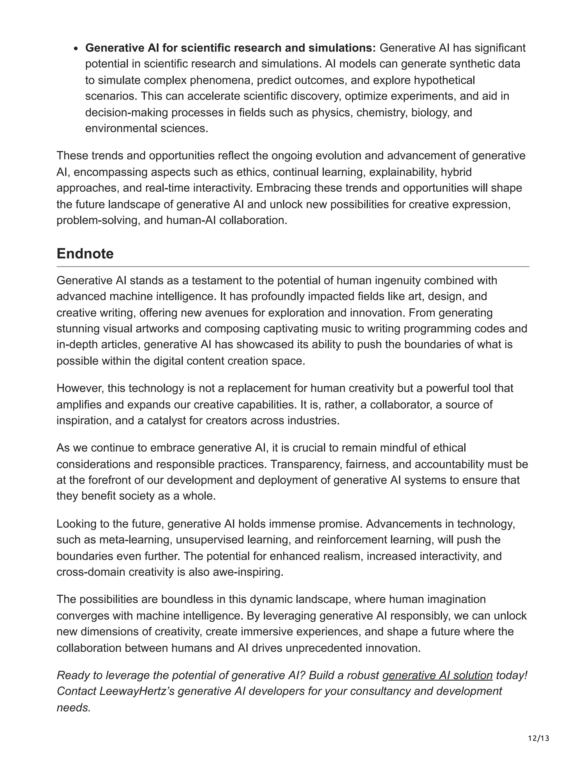 12/13
Generative AI for scientific research and simulations: Generative AI has significant
potential in scientific research and simulations. AI models can generate synthetic data
to simulate complex phenomena, predict outcomes, and explore hypothetical
scenarios. This can accelerate scientific discovery, optimize experiments, and aid in
decision-making processes in fields such as physics, chemistry, biology, and
environmental sciences.
These trends and opportunities reflect the ongoing evolution and advancement of generative
AI, encompassing aspects such as ethics, continual learning, explainability, hybrid
approaches, and real-time interactivity. Embracing these trends and opportunities will shape
the future landscape of generative AI and unlock new possibilities for creative expression,
problem-solving, and human-AI collaboration.
Endnote
Generative AI stands as a testament to the potential of human ingenuity combined with
advanced machine intelligence. It has profoundly impacted fields like art, design, and
creative writing, offering new avenues for exploration and innovation. From generating
stunning visual artworks and composing captivating music to writing programming codes and
in-depth articles, generative AI has showcased its ability to push the boundaries of what is
possible within the digital content creation space.
However, this technology is not a replacement for human creativity but a powerful tool that
amplifies and expands our creative capabilities. It is, rather, a collaborator, a source of
inspiration, and a catalyst for creators across industries.
As we continue to embrace generative AI, it is crucial to remain mindful of ethical
considerations and responsible practices. Transparency, fairness, and accountability must be
at the forefront of our development and deployment of generative AI systems to ensure that
they benefit society as a whole.
Looking to the future, generative AI holds immense promise. Advancements in technology,
such as meta-learning, unsupervised learning, and reinforcement learning, will push the
boundaries even further. The potential for enhanced realism, increased interactivity, and
cross-domain creativity is also awe-inspiring.
The possibilities are boundless in this dynamic landscape, where human imagination
converges with machine intelligence. By leveraging generative AI responsibly, we can unlock
new dimensions of creativity, create immersive experiences, and shape a future where the
collaboration between humans and AI drives unprecedented innovation.
Ready to leverage the potential of generative AI? Build a robust generative AI solution today!
Contact LeewayHertz’s generative AI developers for your consultancy and development
needs.
 