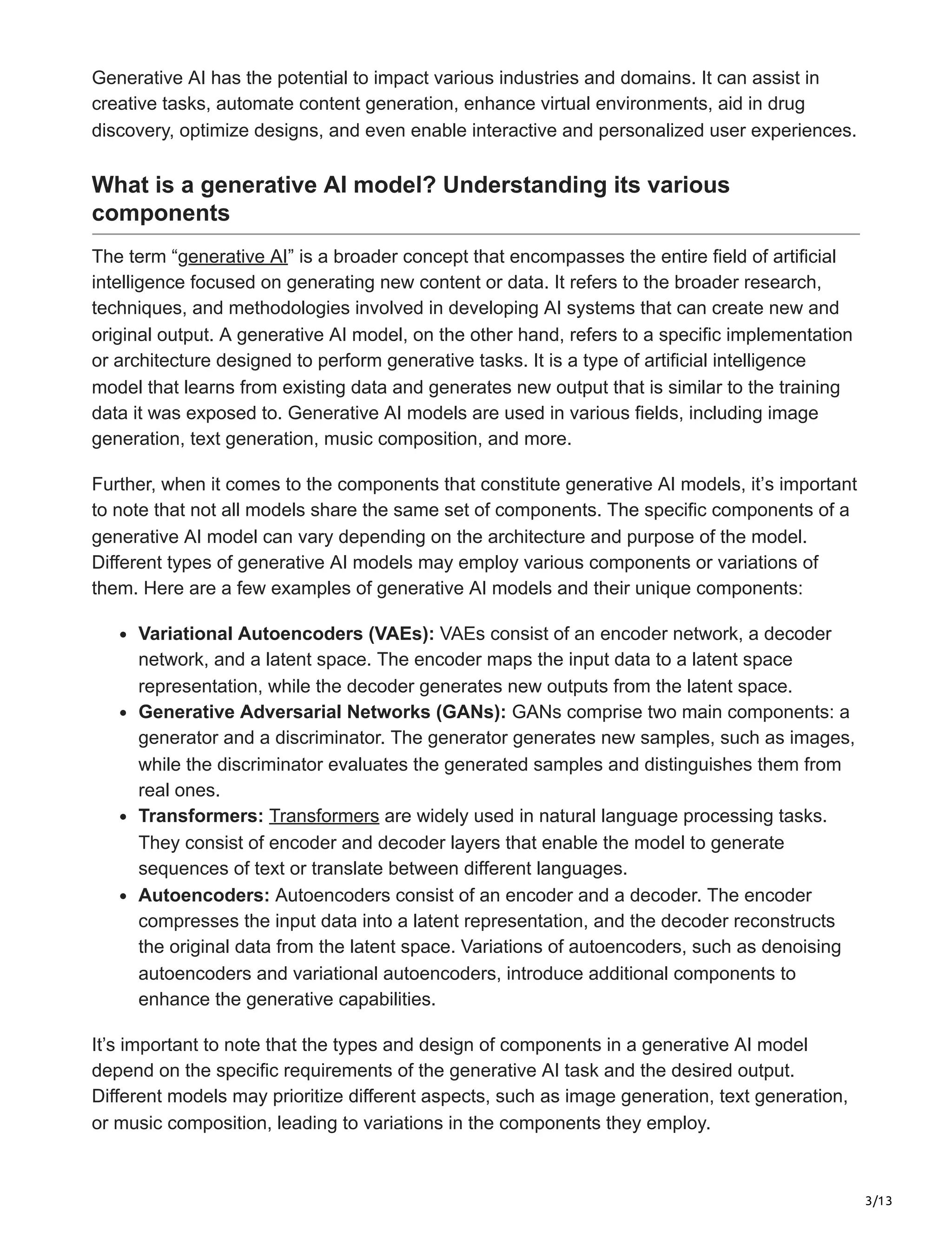 3/13
Generative AI has the potential to impact various industries and domains. It can assist in
creative tasks, automate content generation, enhance virtual environments, aid in drug
discovery, optimize designs, and even enable interactive and personalized user experiences.
What is a generative AI model? Understanding its various
components
The term “generative AI” is a broader concept that encompasses the entire field of artificial
intelligence focused on generating new content or data. It refers to the broader research,
techniques, and methodologies involved in developing AI systems that can create new and
original output. A generative AI model, on the other hand, refers to a specific implementation
or architecture designed to perform generative tasks. It is a type of artificial intelligence
model that learns from existing data and generates new output that is similar to the training
data it was exposed to. Generative AI models are used in various fields, including image
generation, text generation, music composition, and more.
Further, when it comes to the components that constitute generative AI models, it’s important
to note that not all models share the same set of components. The specific components of a
generative AI model can vary depending on the architecture and purpose of the model.
Different types of generative AI models may employ various components or variations of
them. Here are a few examples of generative AI models and their unique components:
Variational Autoencoders (VAEs): VAEs consist of an encoder network, a decoder
network, and a latent space. The encoder maps the input data to a latent space
representation, while the decoder generates new outputs from the latent space.
Generative Adversarial Networks (GANs): GANs comprise two main components: a
generator and a discriminator. The generator generates new samples, such as images,
while the discriminator evaluates the generated samples and distinguishes them from
real ones.
Transformers: Transformers are widely used in natural language processing tasks.
They consist of encoder and decoder layers that enable the model to generate
sequences of text or translate between different languages.
Autoencoders: Autoencoders consist of an encoder and a decoder. The encoder
compresses the input data into a latent representation, and the decoder reconstructs
the original data from the latent space. Variations of autoencoders, such as denoising
autoencoders and variational autoencoders, introduce additional components to
enhance the generative capabilities.
It’s important to note that the types and design of components in a generative AI model
depend on the specific requirements of the generative AI task and the desired output.
Different models may prioritize different aspects, such as image generation, text generation,
or music composition, leading to variations in the components they employ.
 