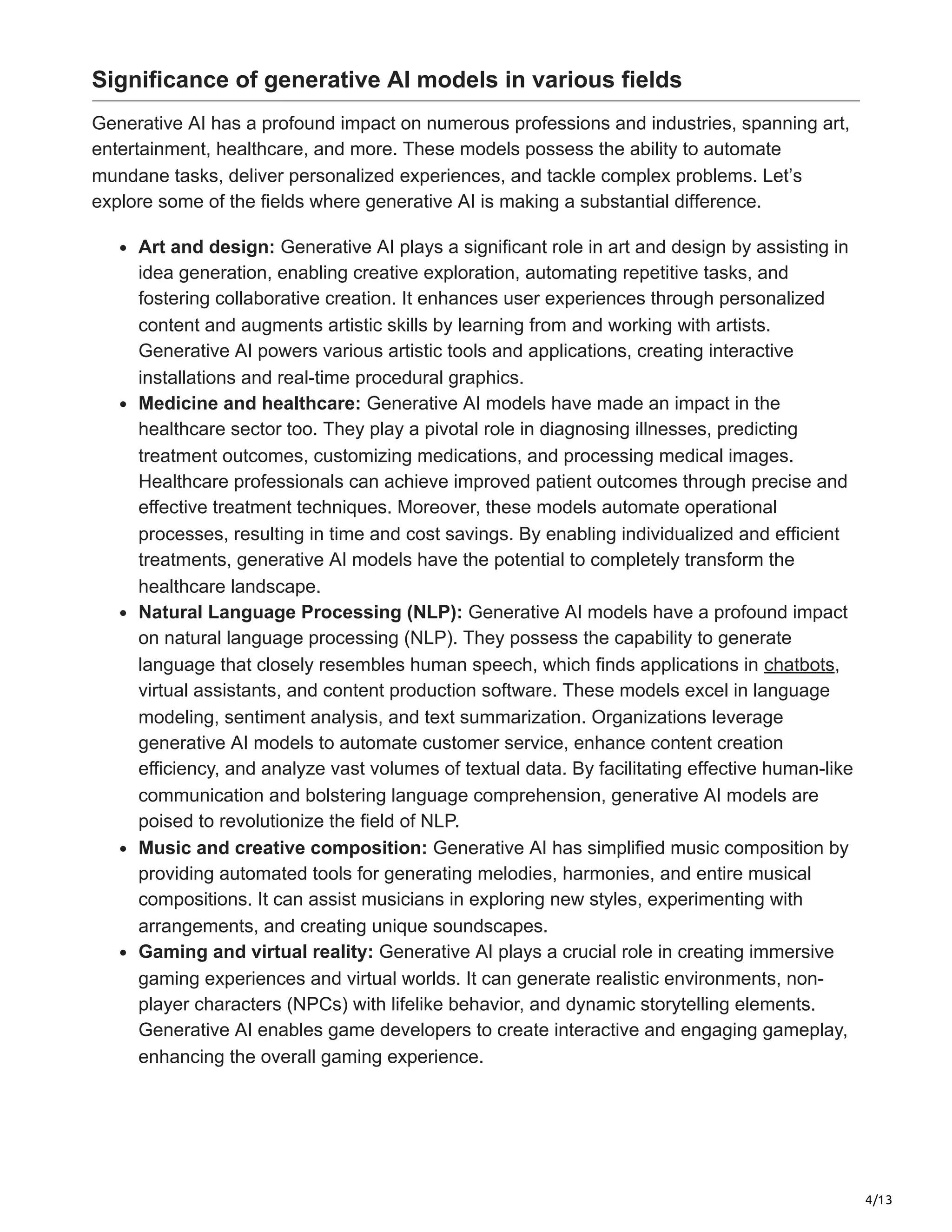 4/13
Significance of generative AI models in various fields
Generative AI has a profound impact on numerous professions and industries, spanning art,
entertainment, healthcare, and more. These models possess the ability to automate
mundane tasks, deliver personalized experiences, and tackle complex problems. Let’s
explore some of the fields where generative AI is making a substantial difference.
Art and design: Generative AI plays a significant role in art and design by assisting in
idea generation, enabling creative exploration, automating repetitive tasks, and
fostering collaborative creation. It enhances user experiences through personalized
content and augments artistic skills by learning from and working with artists.
Generative AI powers various artistic tools and applications, creating interactive
installations and real-time procedural graphics.
Medicine and healthcare: Generative AI models have made an impact in the
healthcare sector too. They play a pivotal role in diagnosing illnesses, predicting
treatment outcomes, customizing medications, and processing medical images.
Healthcare professionals can achieve improved patient outcomes through precise and
effective treatment techniques. Moreover, these models automate operational
processes, resulting in time and cost savings. By enabling individualized and efficient
treatments, generative AI models have the potential to completely transform the
healthcare landscape.
Natural Language Processing (NLP): Generative AI models have a profound impact
on natural language processing (NLP). They possess the capability to generate
language that closely resembles human speech, which finds applications in chatbots,
virtual assistants, and content production software. These models excel in language
modeling, sentiment analysis, and text summarization. Organizations leverage
generative AI models to automate customer service, enhance content creation
efficiency, and analyze vast volumes of textual data. By facilitating effective human-like
communication and bolstering language comprehension, generative AI models are
poised to revolutionize the field of NLP.
Music and creative composition: Generative AI has simplified music composition by
providing automated tools for generating melodies, harmonies, and entire musical
compositions. It can assist musicians in exploring new styles, experimenting with
arrangements, and creating unique soundscapes.
Gaming and virtual reality: Generative AI plays a crucial role in creating immersive
gaming experiences and virtual worlds. It can generate realistic environments, non-
player characters (NPCs) with lifelike behavior, and dynamic storytelling elements.
Generative AI enables game developers to create interactive and engaging gameplay,
enhancing the overall gaming experience.
 
