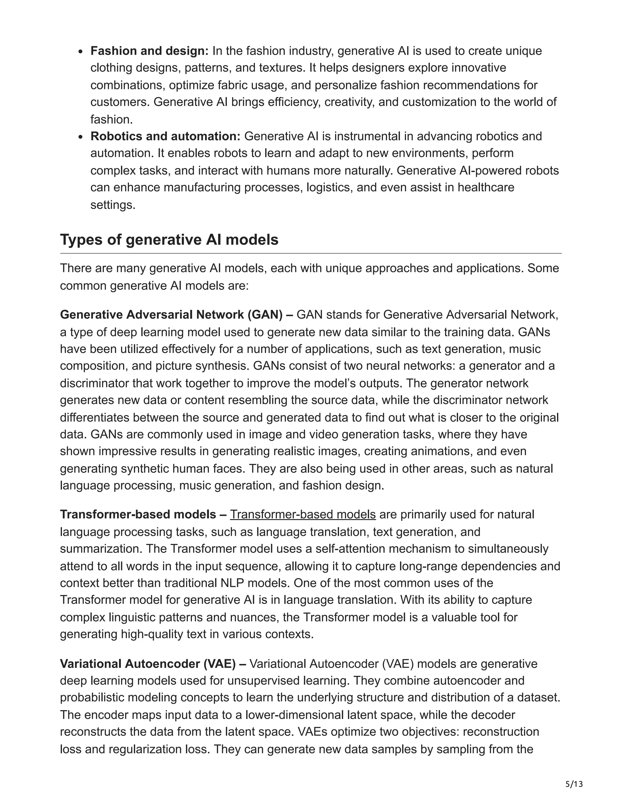 5/13
Fashion and design: In the fashion industry, generative AI is used to create unique
clothing designs, patterns, and textures. It helps designers explore innovative
combinations, optimize fabric usage, and personalize fashion recommendations for
customers. Generative AI brings efficiency, creativity, and customization to the world of
fashion.
Robotics and automation: Generative AI is instrumental in advancing robotics and
automation. It enables robots to learn and adapt to new environments, perform
complex tasks, and interact with humans more naturally. Generative AI-powered robots
can enhance manufacturing processes, logistics, and even assist in healthcare
settings.
Types of generative AI models
There are many generative AI models, each with unique approaches and applications. Some
common generative AI models are:
Generative Adversarial Network (GAN) – GAN stands for Generative Adversarial Network,
a type of deep learning model used to generate new data similar to the training data. GANs
have been utilized effectively for a number of applications, such as text generation, music
composition, and picture synthesis. GANs consist of two neural networks: a generator and a
discriminator that work together to improve the model’s outputs. The generator network
generates new data or content resembling the source data, while the discriminator network
differentiates between the source and generated data to find out what is closer to the original
data. GANs are commonly used in image and video generation tasks, where they have
shown impressive results in generating realistic images, creating animations, and even
generating synthetic human faces. They are also being used in other areas, such as natural
language processing, music generation, and fashion design.
Transformer-based models – Transformer-based models are primarily used for natural
language processing tasks, such as language translation, text generation, and
summarization. The Transformer model uses a self-attention mechanism to simultaneously
attend to all words in the input sequence, allowing it to capture long-range dependencies and
context better than traditional NLP models. One of the most common uses of the
Transformer model for generative AI is in language translation. With its ability to capture
complex linguistic patterns and nuances, the Transformer model is a valuable tool for
generating high-quality text in various contexts.
Variational Autoencoder (VAE) – Variational Autoencoder (VAE) models are generative
deep learning models used for unsupervised learning. They combine autoencoder and
probabilistic modeling concepts to learn the underlying structure and distribution of a dataset.
The encoder maps input data to a lower-dimensional latent space, while the decoder
reconstructs the data from the latent space. VAEs optimize two objectives: reconstruction
loss and regularization loss. They can generate new data samples by sampling from the
 