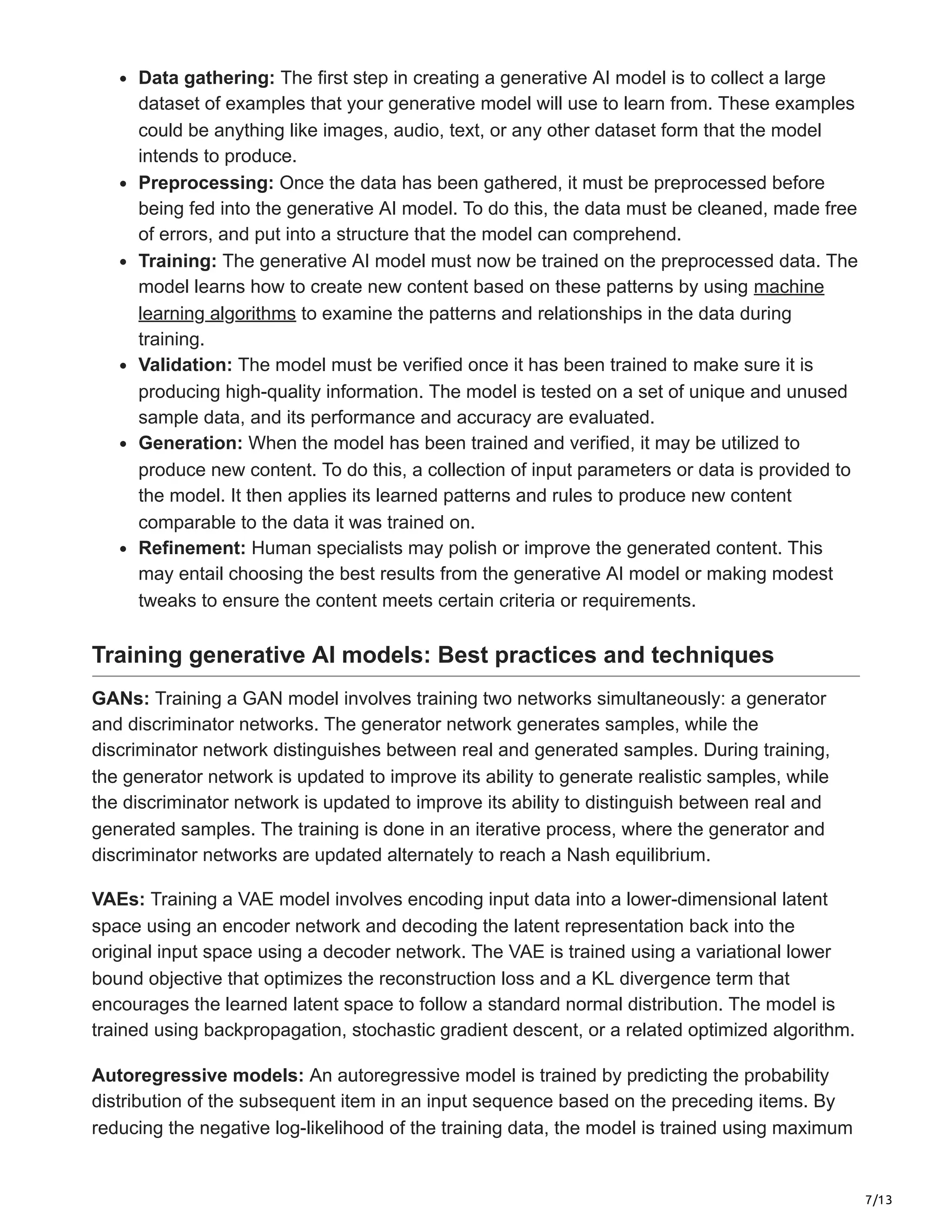 7/13
Data gathering: The first step in creating a generative AI model is to collect a large
dataset of examples that your generative model will use to learn from. These examples
could be anything like images, audio, text, or any other dataset form that the model
intends to produce.
Preprocessing: Once the data has been gathered, it must be preprocessed before
being fed into the generative AI model. To do this, the data must be cleaned, made free
of errors, and put into a structure that the model can comprehend.
Training: The generative AI model must now be trained on the preprocessed data. The
model learns how to create new content based on these patterns by using machine
learning algorithms to examine the patterns and relationships in the data during
training.
Validation: The model must be verified once it has been trained to make sure it is
producing high-quality information. The model is tested on a set of unique and unused
sample data, and its performance and accuracy are evaluated.
Generation: When the model has been trained and verified, it may be utilized to
produce new content. To do this, a collection of input parameters or data is provided to
the model. It then applies its learned patterns and rules to produce new content
comparable to the data it was trained on.
Refinement: Human specialists may polish or improve the generated content. This
may entail choosing the best results from the generative AI model or making modest
tweaks to ensure the content meets certain criteria or requirements.
Training generative AI models: Best practices and techniques
GANs: Training a GAN model involves training two networks simultaneously: a generator
and discriminator networks. The generator network generates samples, while the
discriminator network distinguishes between real and generated samples. During training,
the generator network is updated to improve its ability to generate realistic samples, while
the discriminator network is updated to improve its ability to distinguish between real and
generated samples. The training is done in an iterative process, where the generator and
discriminator networks are updated alternately to reach a Nash equilibrium.
VAEs: Training a VAE model involves encoding input data into a lower-dimensional latent
space using an encoder network and decoding the latent representation back into the
original input space using a decoder network. The VAE is trained using a variational lower
bound objective that optimizes the reconstruction loss and a KL divergence term that
encourages the learned latent space to follow a standard normal distribution. The model is
trained using backpropagation, stochastic gradient descent, or a related optimized algorithm.
Autoregressive models: An autoregressive model is trained by predicting the probability
distribution of the subsequent item in an input sequence based on the preceding items. By
reducing the negative log-likelihood of the training data, the model is trained using maximum
 