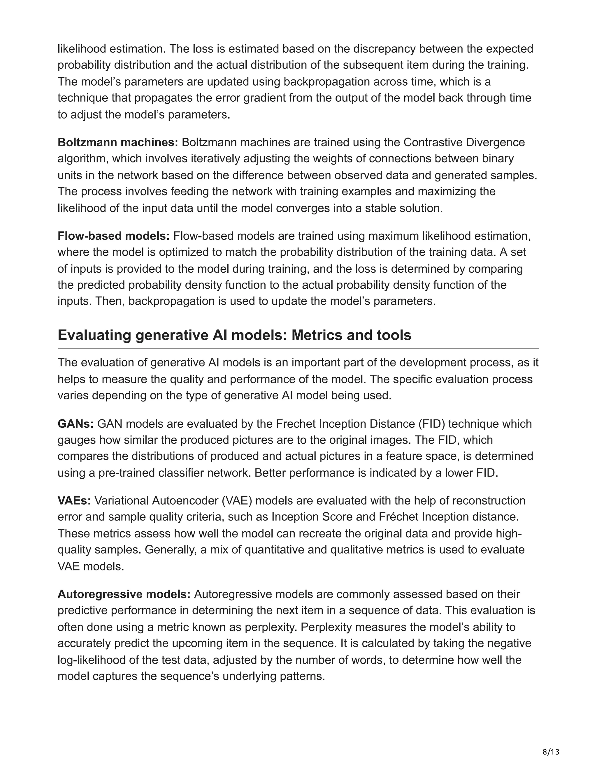 8/13
likelihood estimation. The loss is estimated based on the discrepancy between the expected
probability distribution and the actual distribution of the subsequent item during the training.
The model’s parameters are updated using backpropagation across time, which is a
technique that propagates the error gradient from the output of the model back through time
to adjust the model’s parameters.
Boltzmann machines: Boltzmann machines are trained using the Contrastive Divergence
algorithm, which involves iteratively adjusting the weights of connections between binary
units in the network based on the difference between observed data and generated samples.
The process involves feeding the network with training examples and maximizing the
likelihood of the input data until the model converges into a stable solution.
Flow-based models: Flow-based models are trained using maximum likelihood estimation,
where the model is optimized to match the probability distribution of the training data. A set
of inputs is provided to the model during training, and the loss is determined by comparing
the predicted probability density function to the actual probability density function of the
inputs. Then, backpropagation is used to update the model’s parameters.
Evaluating generative AI models: Metrics and tools
The evaluation of generative AI models is an important part of the development process, as it
helps to measure the quality and performance of the model. The specific evaluation process
varies depending on the type of generative AI model being used.
GANs: GAN models are evaluated by the Frechet Inception Distance (FID) technique which
gauges how similar the produced pictures are to the original images. The FID, which
compares the distributions of produced and actual pictures in a feature space, is determined
using a pre-trained classifier network. Better performance is indicated by a lower FID.
VAEs: Variational Autoencoder (VAE) models are evaluated with the help of reconstruction
error and sample quality criteria, such as Inception Score and Fréchet Inception distance.
These metrics assess how well the model can recreate the original data and provide high-
quality samples. Generally, a mix of quantitative and qualitative metrics is used to evaluate
VAE models.
Autoregressive models: Autoregressive models are commonly assessed based on their
predictive performance in determining the next item in a sequence of data. This evaluation is
often done using a metric known as perplexity. Perplexity measures the model’s ability to
accurately predict the upcoming item in the sequence. It is calculated by taking the negative
log-likelihood of the test data, adjusted by the number of words, to determine how well the
model captures the sequence’s underlying patterns.
 
