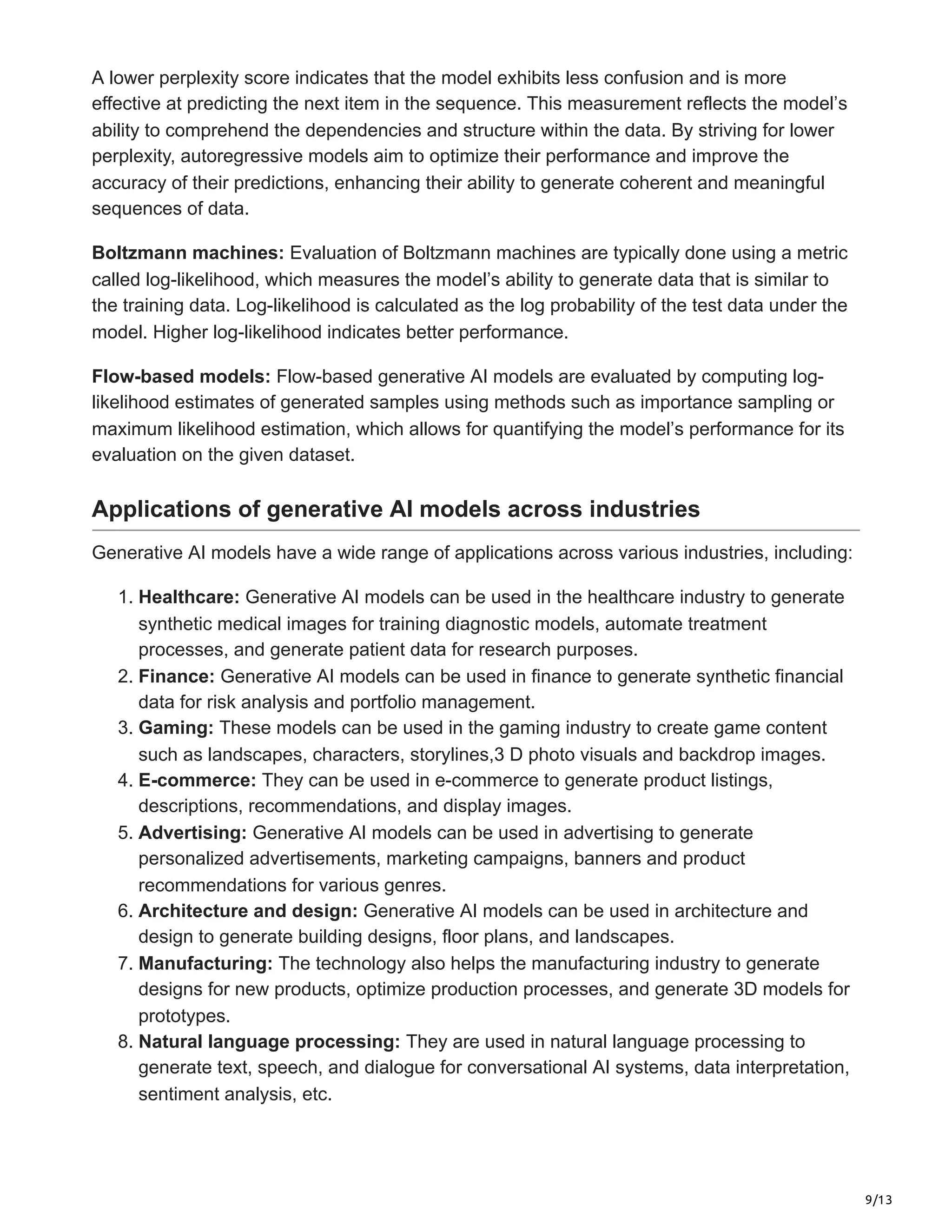 9/13
A lower perplexity score indicates that the model exhibits less confusion and is more
effective at predicting the next item in the sequence. This measurement reflects the model’s
ability to comprehend the dependencies and structure within the data. By striving for lower
perplexity, autoregressive models aim to optimize their performance and improve the
accuracy of their predictions, enhancing their ability to generate coherent and meaningful
sequences of data.
Boltzmann machines: Evaluation of Boltzmann machines are typically done using a metric
called log-likelihood, which measures the model’s ability to generate data that is similar to
the training data. Log-likelihood is calculated as the log probability of the test data under the
model. Higher log-likelihood indicates better performance.
Flow-based models: Flow-based generative AI models are evaluated by computing log-
likelihood estimates of generated samples using methods such as importance sampling or
maximum likelihood estimation, which allows for quantifying the model’s performance for its
evaluation on the given dataset.
Applications of generative AI models across industries
Generative AI models have a wide range of applications across various industries, including:
1. Healthcare: Generative AI models can be used in the healthcare industry to generate
synthetic medical images for training diagnostic models, automate treatment
processes, and generate patient data for research purposes.
2. Finance: Generative AI models can be used in finance to generate synthetic financial
data for risk analysis and portfolio management.
3. Gaming: These models can be used in the gaming industry to create game content
such as landscapes, characters, storylines,3 D photo visuals and backdrop images.
4. E-commerce: They can be used in e-commerce to generate product listings,
descriptions, recommendations, and display images.
5. Advertising: Generative AI models can be used in advertising to generate
personalized advertisements, marketing campaigns, banners and product
recommendations for various genres.
6. Architecture and design: Generative AI models can be used in architecture and
design to generate building designs, floor plans, and landscapes.
7. Manufacturing: The technology also helps the manufacturing industry to generate
designs for new products, optimize production processes, and generate 3D models for
prototypes.
8. Natural language processing: They are used in natural language processing to
generate text, speech, and dialogue for conversational AI systems, data interpretation,
sentiment analysis, etc.
 
