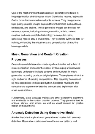 One of the most prominent applications of generative models is in
image generation and computer vision. Generative models, especially
GANs, have demonstrated remarkable success. They can generate
high-quality, realistic images across different domains such as faces,
landscapes, and objects. These generated images can be used for
various purposes, including data augmentation, artistic content
creation, and even deepfake technology. In computer vision,
generative models play a crucial role. They generate synthetic data for
training, enhancing the robustness and generalization of machine
learning models.
Music Generation and Content Creation
Processes
Generative models have also made significant strides in the field of
music generation and content creation. By leveraging unsupervised
learning to understand intricate patterns and structures in music,
generative modeling produces original pieces. These pieces mimic the
style and genre of existing compositions. This capability has opened
up new possibilities in music production. It enables musicians and
composers to explore new creative avenues and experiment with
novel musical ideas.
Furthermore, large language models and other generative algorithms
are invaluable in the content creation process. They generate text for
articles, stories, and scripts, as well as visual content for graphic
design and advertising.
Anomaly Detection Using Generative Model
Another important application of generative AI models is in anomaly
detection. Generative models can learn the normal patterns and
 