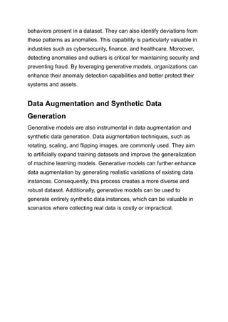behaviors present in a dataset. They can also identify deviations from
these patterns as anomalies. This capability is particularly valuable in
industries such as cybersecurity, finance, and healthcare. Moreover,
detecting anomalies and outliers is critical for maintaining security and
preventing fraud. By leveraging generative models, organizations can
enhance their anomaly detection capabilities and better protect their
systems and assets.
Data Augmentation and Synthetic Data
Generation
Generative models are also instrumental in data augmentation and
synthetic data generation. Data augmentation techniques, such as
rotating, scaling, and flipping images, are commonly used. They aim
to artificially expand training datasets and improve the generalization
of machine learning models. Generative models can further enhance
data augmentation by generating realistic variations of existing data
instances. Consequently, this process creates a more diverse and
robust dataset. Additionally, generative models can be used to
generate entirely synthetic data instances, which can be valuable in
scenarios where collecting real data is costly or impractical.
 