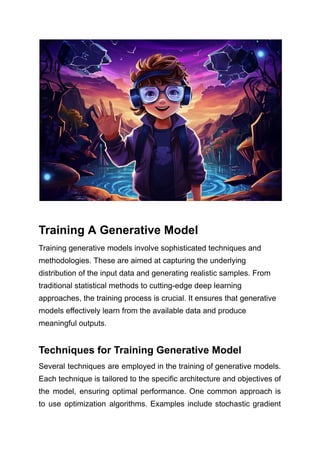 Training A Generative Model
Training generative models involve sophisticated techniques and
methodologies. These are aimed at capturing the underlying
distribution of the input data and generating realistic samples. From
traditional statistical methods to cutting-edge deep learning
approaches, the training process is crucial. It ensures that generative
models effectively learn from the available data and produce
meaningful outputs.
Techniques for Training Generative Model
Several techniques are employed in the training of generative models.
Each technique is tailored to the specific architecture and objectives of
the model, ensuring optimal performance. One common approach is
to use optimization algorithms. Examples include stochastic gradient
 