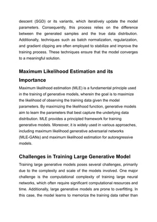descent (SGD) or its variants, which iteratively update the model
parameters. Consequently, this process relies on the difference
between the generated samples and the true data distribution.
Additionally, techniques such as batch normalization, regularization,
and gradient clipping are often employed to stabilize and improve the
training process. These techniques ensure that the model converges
to a meaningful solution.
Maximum Likelihood Estimation and its
Importance
Maximum likelihood estimation (MLE) is a fundamental principle used
in the training of generative models, wherein the goal is to maximize
the likelihood of observing the training data given the model
parameters. By maximizing the likelihood function, generative models
aim to learn the parameters that best capture the underlying data
distribution. MLE provides a principled framework for training
generative models. Moreover, it is widely used in various approaches,
including maximum likelihood generative adversarial networks
(MLE-GANs) and maximum likelihood estimation for autoregressive
models.
Challenges in Training Large Generative Model
Training large generative models poses several challenges, primarily
due to the complexity and scale of the models involved. One major
challenge is the computational complexity of training large neural
networks, which often require significant computational resources and
time. Additionally, large generative models are prone to overfitting. In
this case, the model learns to memorize the training data rather than
 