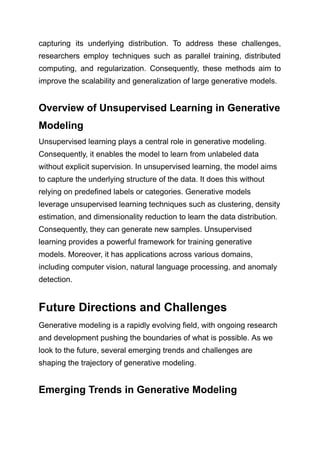 capturing its underlying distribution. To address these challenges,
researchers employ techniques such as parallel training, distributed
computing, and regularization. Consequently, these methods aim to
improve the scalability and generalization of large generative models.
Overview of Unsupervised Learning in Generative
Modeling
Unsupervised learning plays a central role in generative modeling.
Consequently, it enables the model to learn from unlabeled data
without explicit supervision. In unsupervised learning, the model aims
to capture the underlying structure of the data. It does this without
relying on predefined labels or categories. Generative models
leverage unsupervised learning techniques such as clustering, density
estimation, and dimensionality reduction to learn the data distribution.
Consequently, they can generate new samples. Unsupervised
learning provides a powerful framework for training generative
models. Moreover, it has applications across various domains,
including computer vision, natural language processing, and anomaly
detection.
Future Directions and Challenges
Generative modeling is a rapidly evolving field, with ongoing research
and development pushing the boundaries of what is possible. As we
look to the future, several emerging trends and challenges are
shaping the trajectory of generative modeling.
Emerging Trends in Generative Modeling
 
