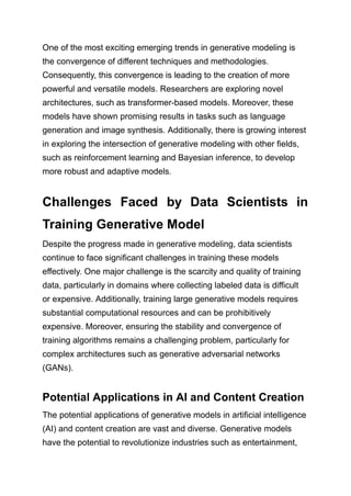 One of the most exciting emerging trends in generative modeling is
the convergence of different techniques and methodologies.
Consequently, this convergence is leading to the creation of more
powerful and versatile models. Researchers are exploring novel
architectures, such as transformer-based models. Moreover, these
models have shown promising results in tasks such as language
generation and image synthesis. Additionally, there is growing interest
in exploring the intersection of generative modeling with other fields,
such as reinforcement learning and Bayesian inference, to develop
more robust and adaptive models.
Challenges Faced by Data Scientists in
Training Generative Model
Despite the progress made in generative modeling, data scientists
continue to face significant challenges in training these models
effectively. One major challenge is the scarcity and quality of training
data, particularly in domains where collecting labeled data is difficult
or expensive. Additionally, training large generative models requires
substantial computational resources and can be prohibitively
expensive. Moreover, ensuring the stability and convergence of
training algorithms remains a challenging problem, particularly for
complex architectures such as generative adversarial networks
(GANs).
Potential Applications in AI and Content Creation
The potential applications of generative models in artificial intelligence
(AI) and content creation are vast and diverse. Generative models
have the potential to revolutionize industries such as entertainment,
 