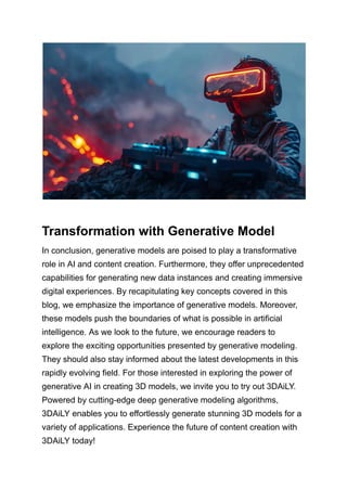 Transformation with Generative Model
In conclusion, generative models are poised to play a transformative
role in AI and content creation. Furthermore, they offer unprecedented
capabilities for generating new data instances and creating immersive
digital experiences. By recapitulating key concepts covered in this
blog, we emphasize the importance of generative models. Moreover,
these models push the boundaries of what is possible in artificial
intelligence. As we look to the future, we encourage readers to
explore the exciting opportunities presented by generative modeling.
They should also stay informed about the latest developments in this
rapidly evolving field. For those interested in exploring the power of
generative AI in creating 3D models, we invite you to try out 3DAiLY.
Powered by cutting-edge deep generative modeling algorithms,
3DAiLY enables you to effortlessly generate stunning 3D models for a
variety of applications. Experience the future of content creation with
3DAiLY today!
 
