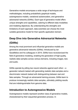 Generative models encompass a wide range of techniques and
methodologies, including probabilistic graphical models,
autoregressive models, variational autoencoders, and generative
adversarial networks (GANs). Each type of generative model offers
unique strengths and capabilities, catering to different data modalities
and modeling objectives. By understanding the strengths and
limitations of each approach, data scientists can choose the most
suitable generative model for their specific application domain.
Deep Dive into Generative Adversarial Networks
(GANs)
Among the most prominent and influential generative models are
generative adversarial networks (GANs). Introduced by Ian
Goodfellow and his colleagues in 2014, GANs have revolutionized the
field of generative modeling, enabling the generation of high-quality,
realistic data samples across various domains, including images, text,
and audio.
GANs operate by pitting two neural networks against each other – a
generator network tasked with generating realistic data samples and a
discriminator network tasked with distinguishing between real and
fake samples. Through an adversarial training process, GANs learn to
produce increasingly realistic data samples, ultimately yielding results
that are indistinguishable from genuine data.
Introduction to Autoregressive Models
Autoregressive models represent another class of generative models,
characterized by their sequential generation process. In
 