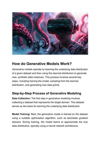 How do Generative Models Work?
Generative models operate by learning the underlying data distribution
of a given dataset and then using this learned distribution to generate
new, synthetic data instances. This process involves several key
steps, including training the model, sampling from the learned
distribution, and generating new data points.
Step-by-Step Process of Generative Modeling
Data Collection: The first step in generative modeling involves
collecting a dataset that represents the target domain. This dataset
serves as the basis for learning the underlying data distribution.
Model Training: Next, the generative model is trained on the dataset
using a suitable optimization algorithm, such as stochastic gradient
descent. During training, the model learns to approximate the true
data distribution, typically using a neural network architecture.
 