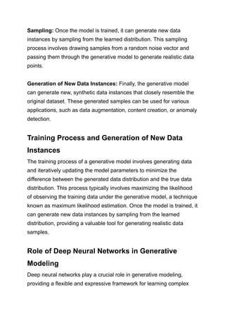 Sampling: Once the model is trained, it can generate new data
instances by sampling from the learned distribution. This sampling
process involves drawing samples from a random noise vector and
passing them through the generative model to generate realistic data
points.
Generation of New Data Instances: Finally, the generative model
can generate new, synthetic data instances that closely resemble the
original dataset. These generated samples can be used for various
applications, such as data augmentation, content creation, or anomaly
detection.
Training Process and Generation of New Data
Instances
The training process of a generative model involves generating data
and iteratively updating the model parameters to minimize the
difference between the generated data distribution and the true data
distribution. This process typically involves maximizing the likelihood
of observing the training data under the generative model, a technique
known as maximum likelihood estimation. Once the model is trained, it
can generate new data instances by sampling from the learned
distribution, providing a valuable tool for generating realistic data
samples.
Role of Deep Neural Networks in Generative
Modeling
Deep neural networks play a crucial role in generative modeling,
providing a flexible and expressive framework for learning complex
 