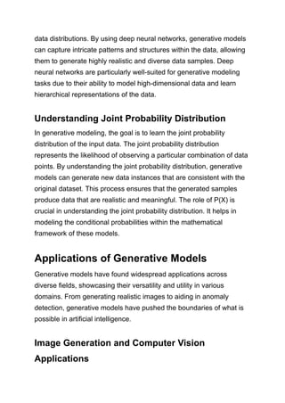 data distributions. By using deep neural networks, generative models
can capture intricate patterns and structures within the data, allowing
them to generate highly realistic and diverse data samples. Deep
neural networks are particularly well-suited for generative modeling
tasks due to their ability to model high-dimensional data and learn
hierarchical representations of the data.
Understanding Joint Probability Distribution
In generative modeling, the goal is to learn the joint probability
distribution of the input data. The joint probability distribution
represents the likelihood of observing a particular combination of data
points. By understanding the joint probability distribution, generative
models can generate new data instances that are consistent with the
original dataset. This process ensures that the generated samples
produce data that are realistic and meaningful. The role of P(X) is
crucial in understanding the joint probability distribution. It helps in
modeling the conditional probabilities within the mathematical
framework of these models.
Applications of Generative Models
Generative models have found widespread applications across
diverse fields, showcasing their versatility and utility in various
domains. From generating realistic images to aiding in anomaly
detection, generative models have pushed the boundaries of what is
possible in artificial intelligence.
Image Generation and Computer Vision
Applications
 