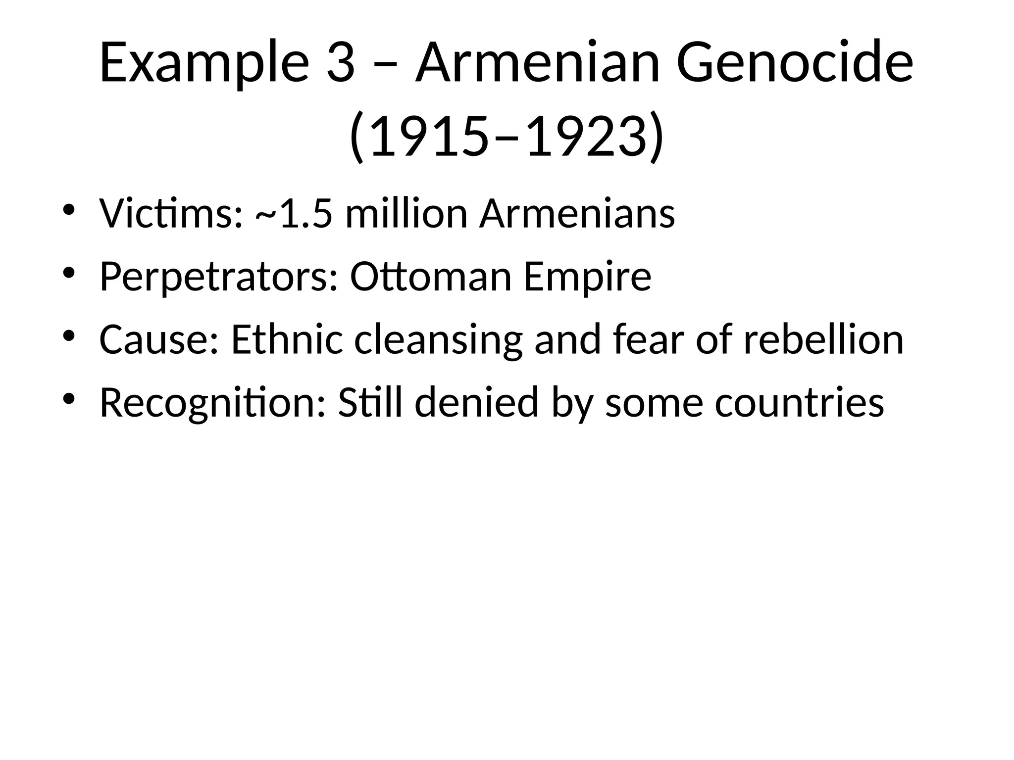 Example 3 – Armenian Genocide
(1915–1923)
• Victims: ~1.5 million Armenians
• Perpetrators: Ottoman Empire
• Cause: Ethnic cleansing and fear of rebellion
• Recognition: Still denied by some countries
 