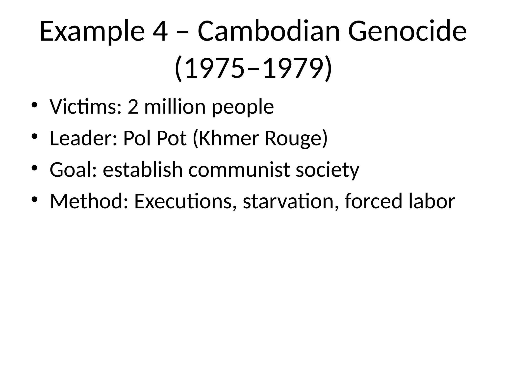 Example 4 – Cambodian Genocide
(1975–1979)
• Victims: 2 million people
• Leader: Pol Pot (Khmer Rouge)
• Goal: establish communist society
• Method: Executions, starvation, forced labor
 