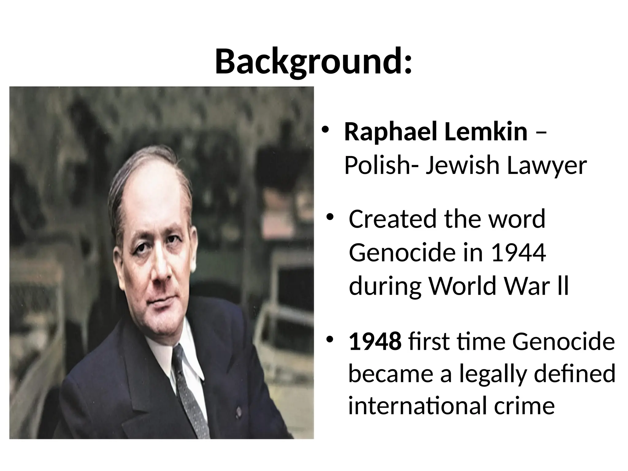 Background:
• Raphael Lemkin –
Polish- Jewish Lawyer
• Created the word
Genocide in 1944
during World War ll
• 1948 first time Genocide
became a legally defined
international crime
 