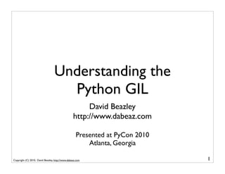 Understanding the
                                    Python GIL
                                                       David Beazley
                                                  http://www.dabeaz.com

                                                    Presented at PyCon 2010
                                                        Atlanta, Georgia

Copyright (C) 2010, David Beazley, http://www.dabeaz.com                      1
 