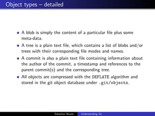 Object types – detailed
A blob is simply the content of a particular ﬁle plus some
meta-data.
A tree is a plain text ﬁle, which contains a list of blobs and/or
trees with their corresponding ﬁle modes and names.
A commit is also a plain text ﬁle containing information about
the author of the commit, a timestamp and references to the
parent commit(s) and the corresponding tree.
All objects are compressed with the DEFLATE algorithm and
stored in the git object database under .git/objects.
Sebastian Neuser Understanding Git
 